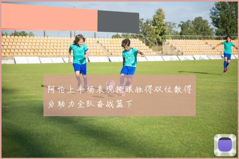 阿伦上半场表现抢眼独得双位数得分助力全队奋战篮下