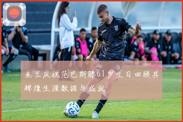 米兰庆祝范巴斯滕61岁生日回顾其辉煌生涯数据与成就