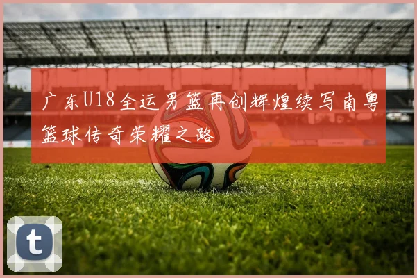 广东U18全运男篮再创辉煌续写南粤篮球传奇荣耀之路