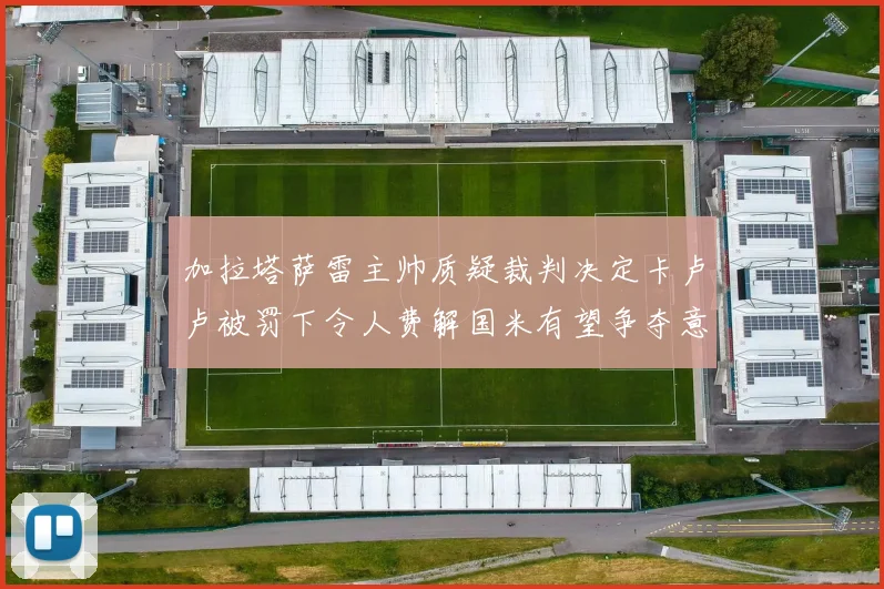 加拉塔萨雷主帅质疑裁判决定卡卢卢被罚下令人费解国米有望争夺意甲冠军