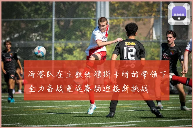 海港队在主教练穆斯卡特的带领下全力备战重返赛场迎接新挑战