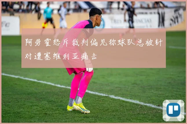 阿劳霍怒斥裁判偏见称球队总被针对遭塞维利亚痛击