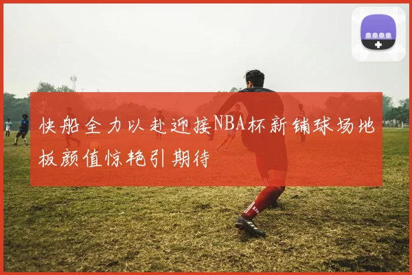 快船全力以赴迎接NBA杯新铺球场地板颜值惊艳引期待