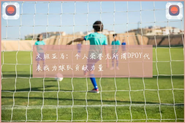 文班亚马：个人荣誉无所谓DPOY代表我为球队贡献力量