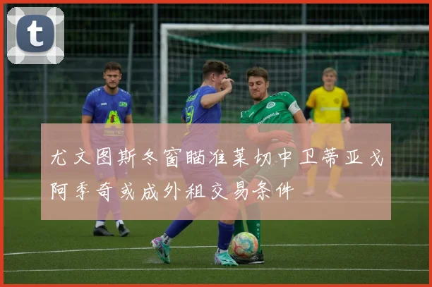 尤文图斯冬窗瞄准莱切中卫蒂亚戈阿季奇或成外租交易条件