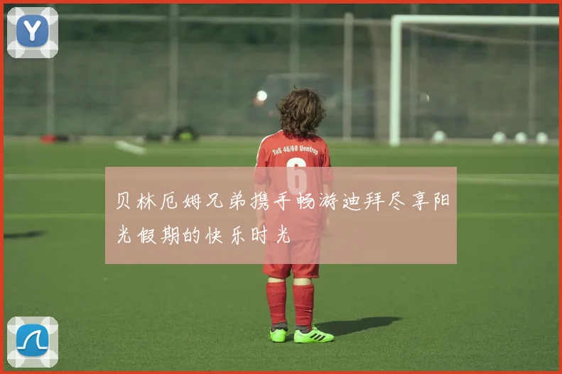 贝林厄姆兄弟携手畅游迪拜尽享阳光假期的快乐时光