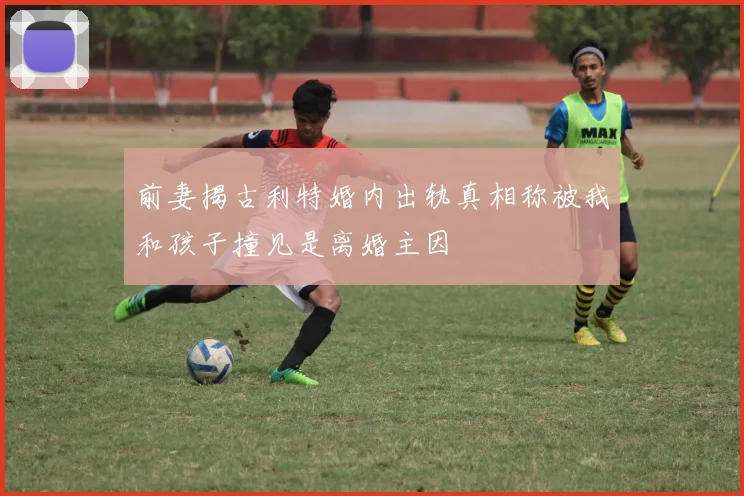前妻揭古利特婚内出轨真相称被我和孩子撞见是离婚主因