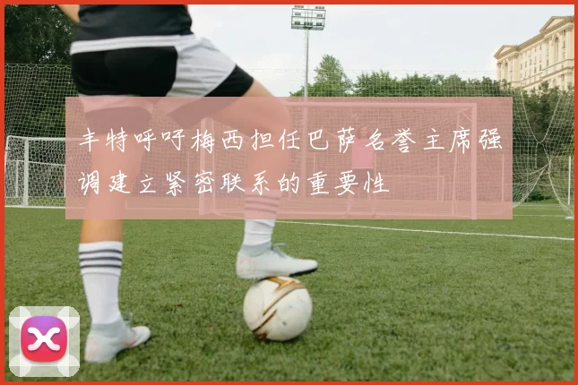 丰特呼吁梅西担任巴萨名誉主席强调建立紧密联系的重要性