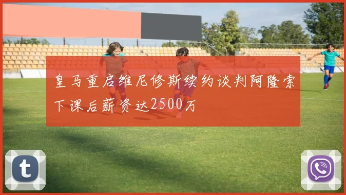 皇马重启维尼修斯续约谈判阿隆索下课后薪资达2500万