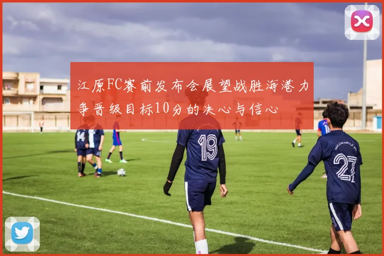 江原FC赛前发布会展望战胜海港力争晋级目标10分的决心与信心