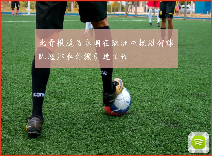 北青报道马永明在欧洲积极进行球队选帅和外援引进工作